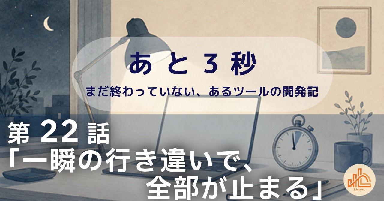 リストル：フォームリーチツール開発奮闘記　あ と 3 秒― まだ終わっていない、あるツールの開発記 ―第22話「一瞬の行き違いで、全部が止まる」