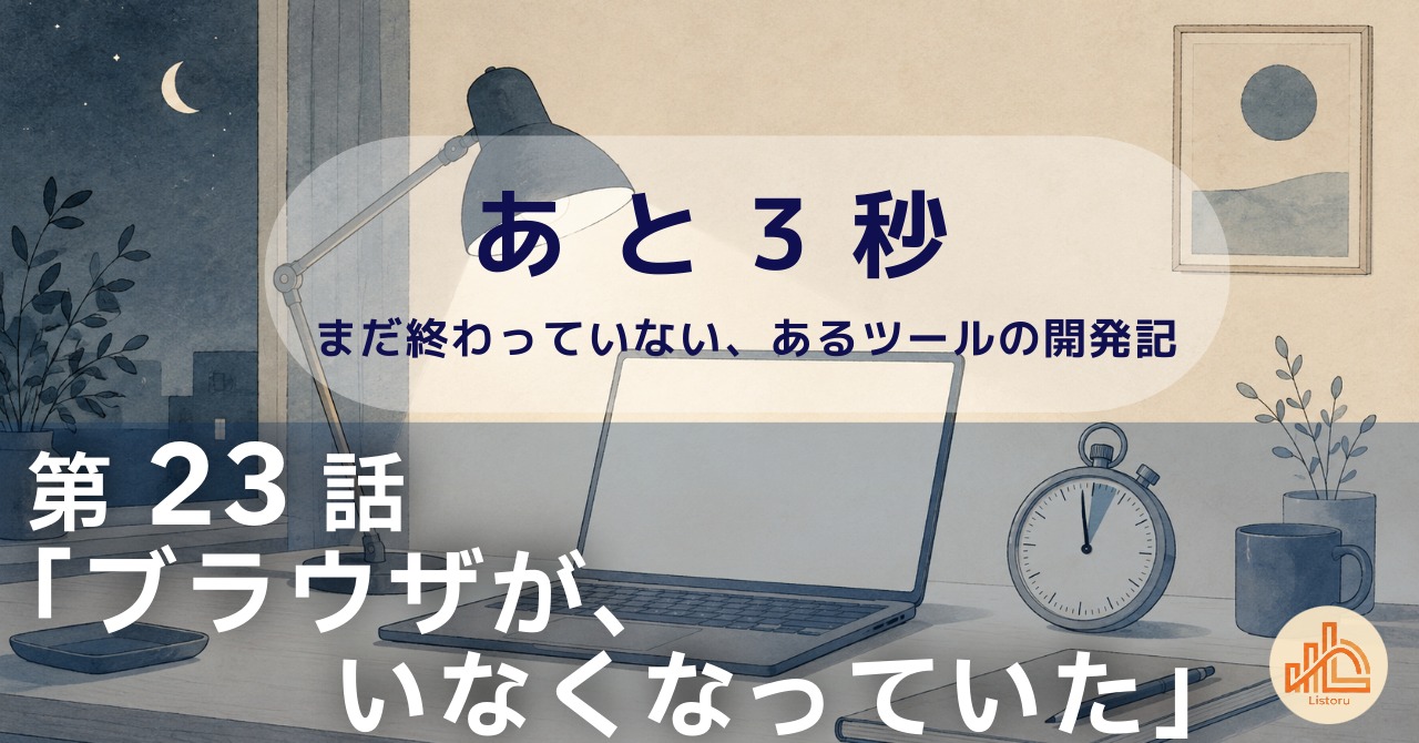 リストル：フォームリーチツール開発奮闘記　あ と 3 秒― まだ終わっていない、あるツールの開発記 ―第23話「ブラウザが、いなくなっていた」