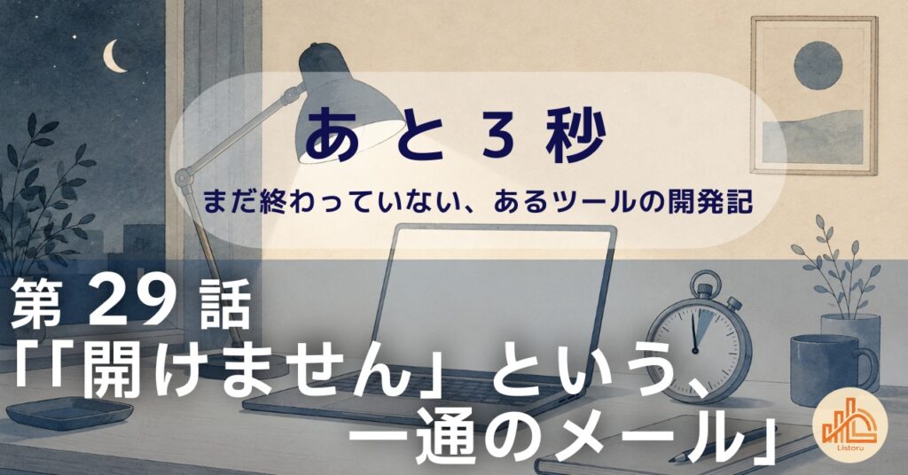 リストル:フォームリーチツール開発奮闘記 あ と 3 秒― まだ終わっていない、あるツールの開発記 ―第29話「「開けません」という、一通のメール」